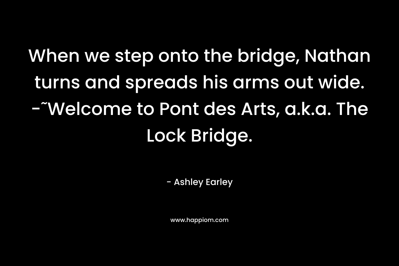 When we step onto the bridge, Nathan turns and spreads his arms out wide. -˜Welcome to Pont des Arts, a.k.a. The Lock Bridge. – Ashley Earley