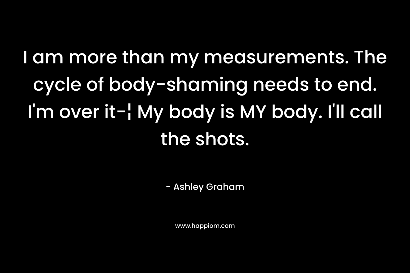 I am more than my measurements. The cycle of body-shaming needs to end. I’m over it-¦ My body is MY body. I’ll call the shots. – Ashley Graham