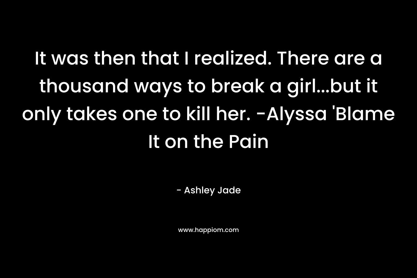 It was then that I realized. There are a thousand ways to break a girl...but it only takes one to kill her. -Alyssa 'Blame It on the Pain