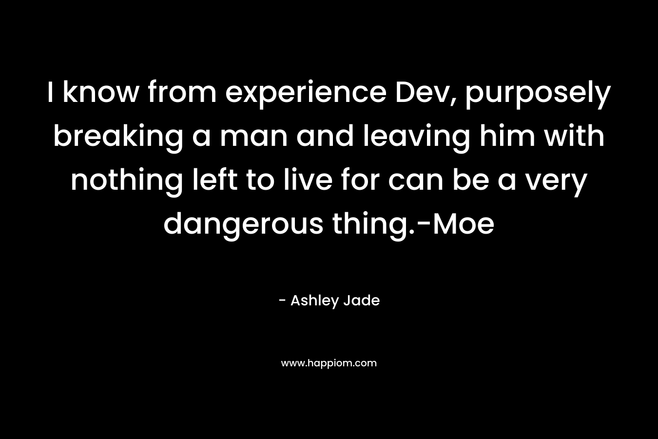 I know from experience Dev, purposely breaking a man and leaving him with nothing left to live for can be a very dangerous thing.-Moe – Ashley Jade