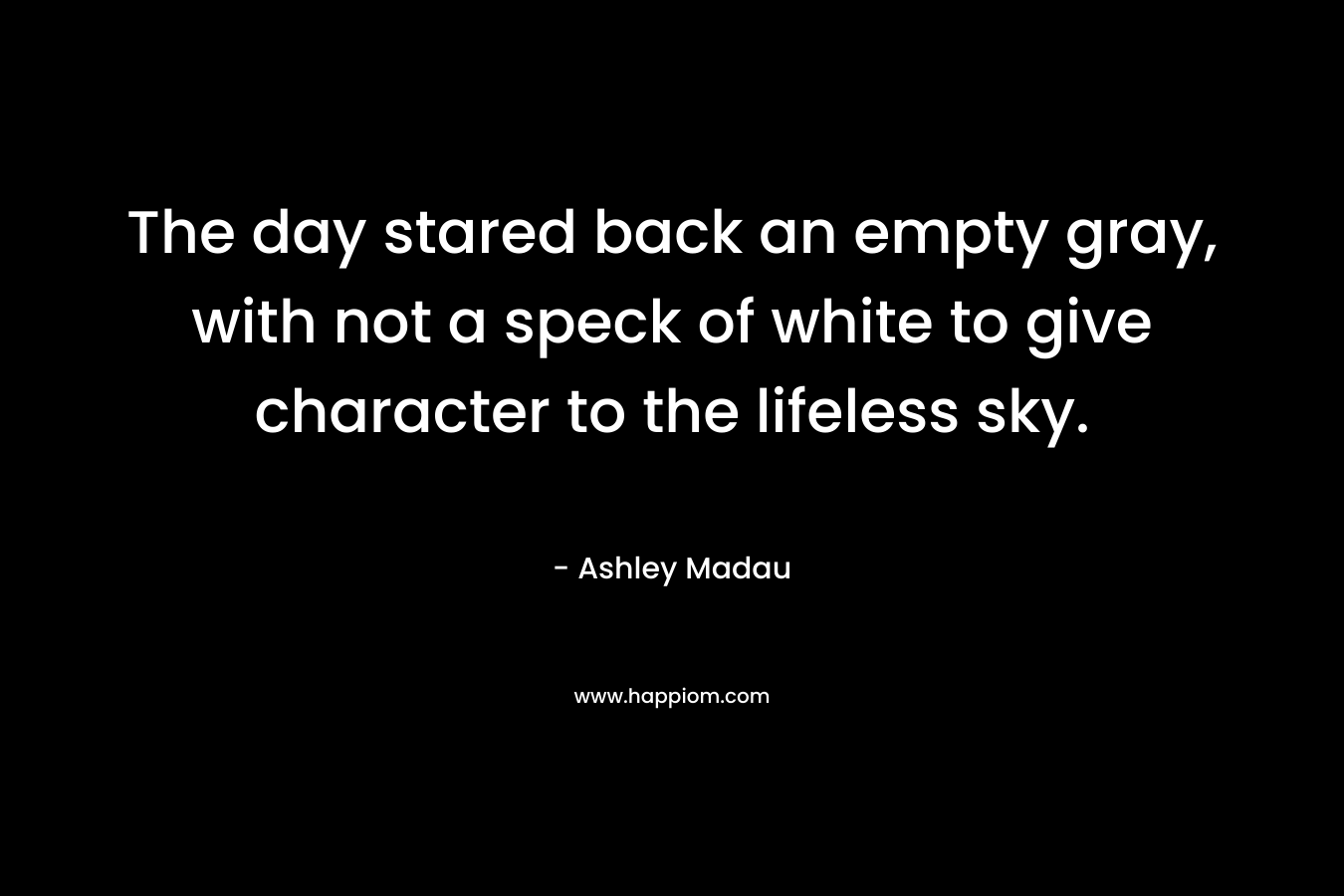 The day stared back an empty gray, with not a speck of white to give character to the lifeless sky. – Ashley Madau