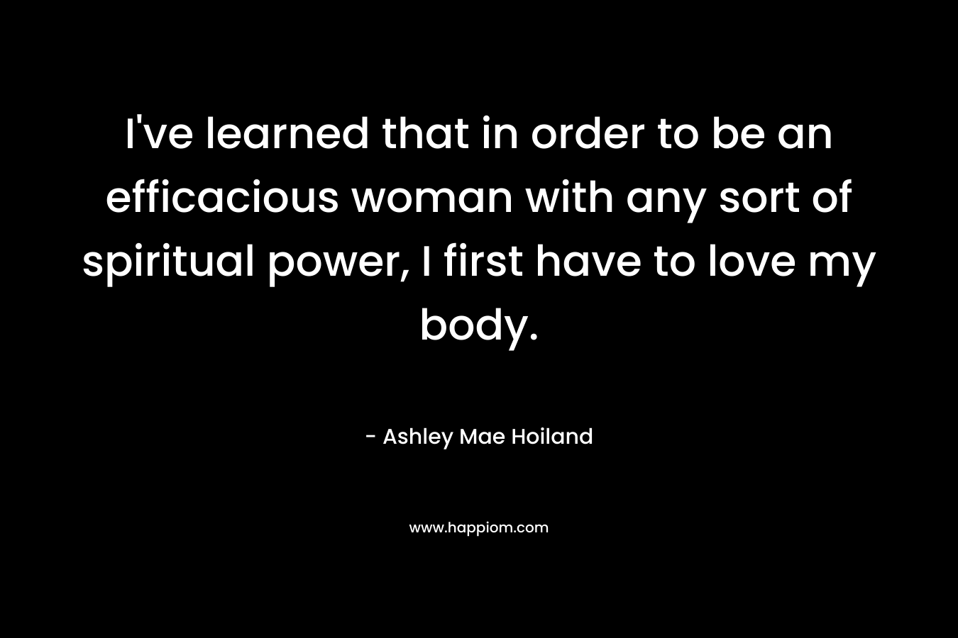 I've learned that in order to be an efficacious woman with any sort of spiritual power, I first have to love my body.