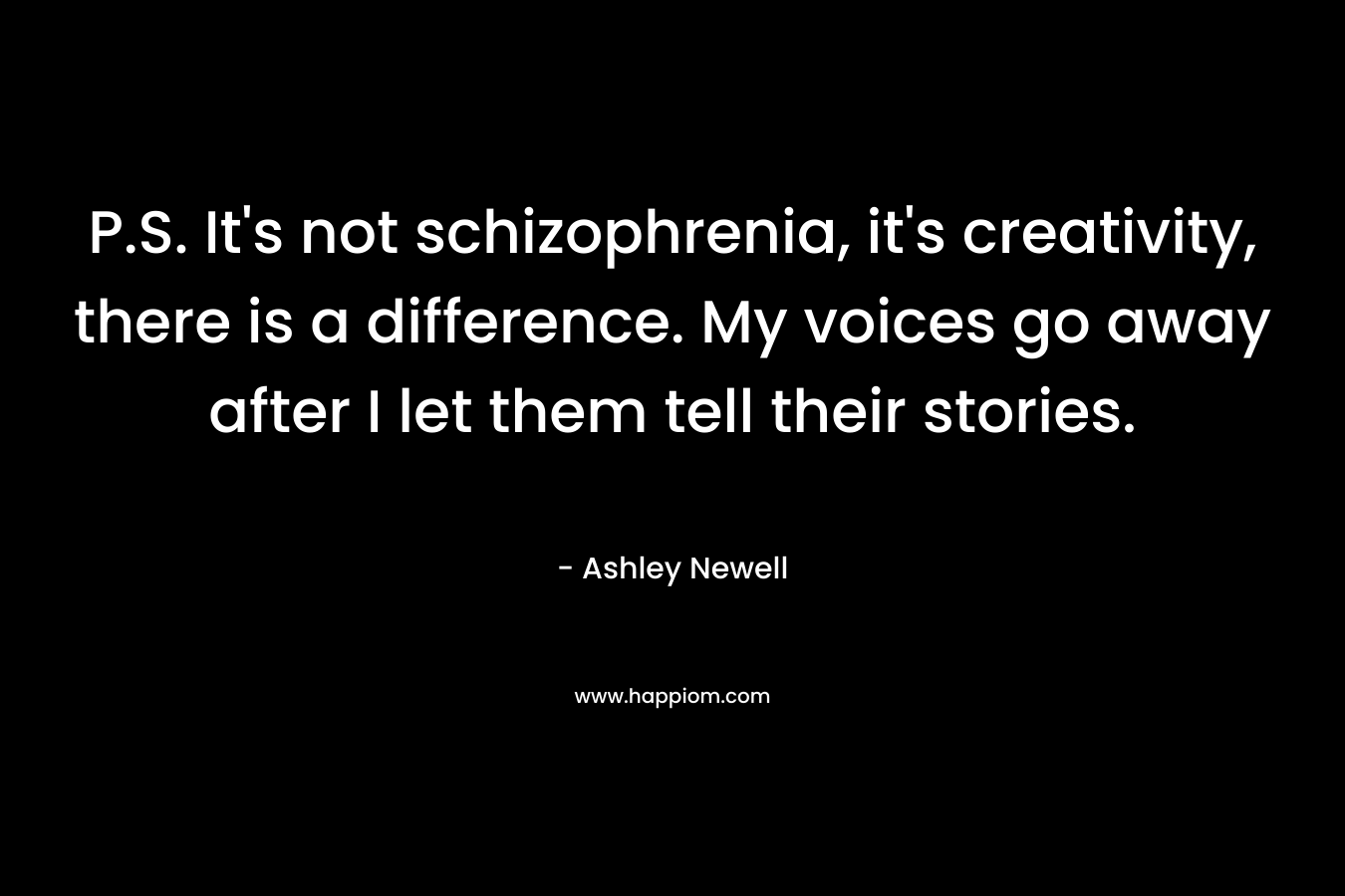 P.S. It’s not schizophrenia, it’s creativity, there is a difference. My voices go away after I let them tell their stories. – Ashley Newell
