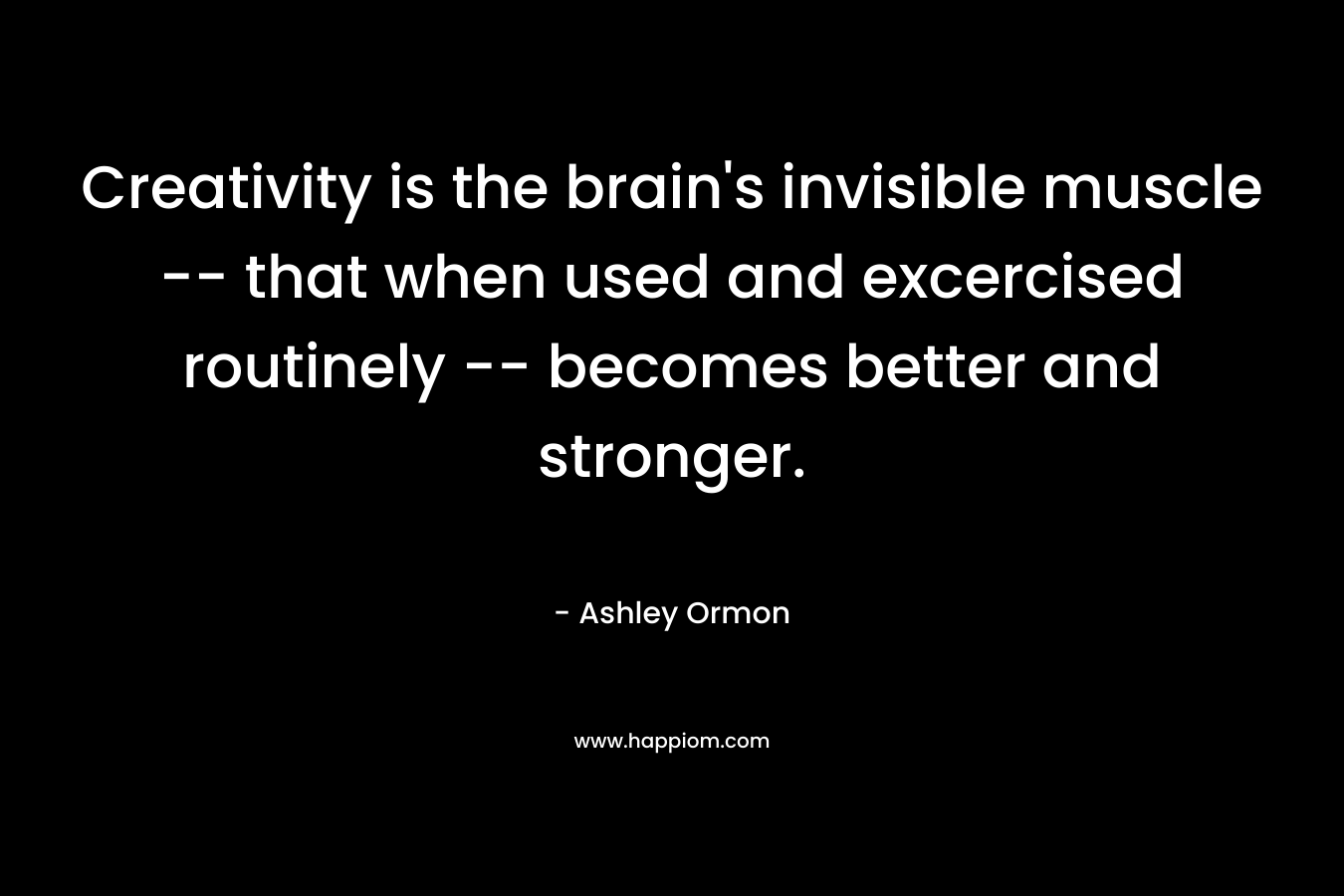 Creativity is the brain's invisible muscle -- that when used and excercised routinely -- becomes better and stronger.