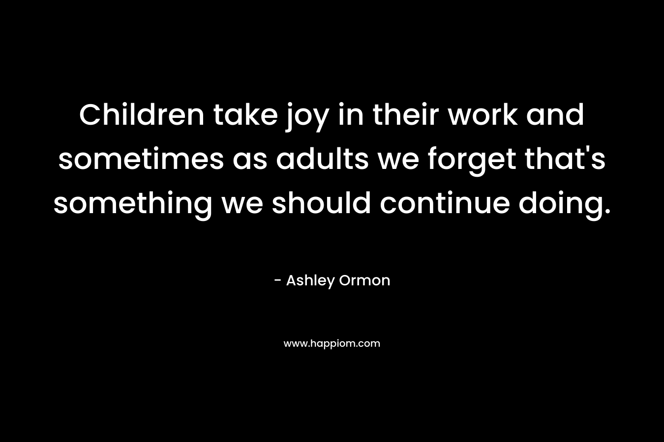 Children take joy in their work and sometimes as adults we forget that's something we should continue doing.