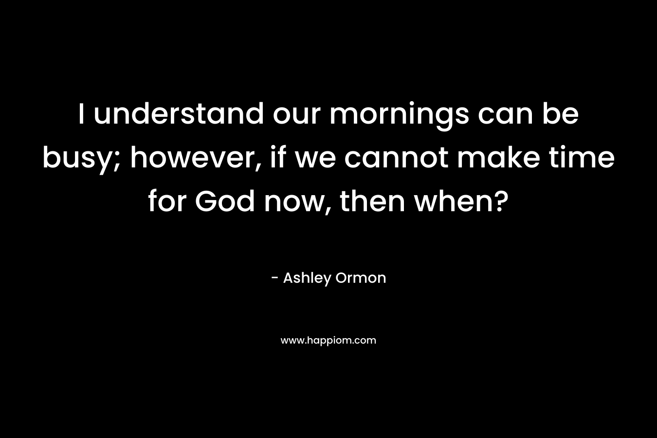 I understand our mornings can be busy; however, if we cannot make time for God now, then when?