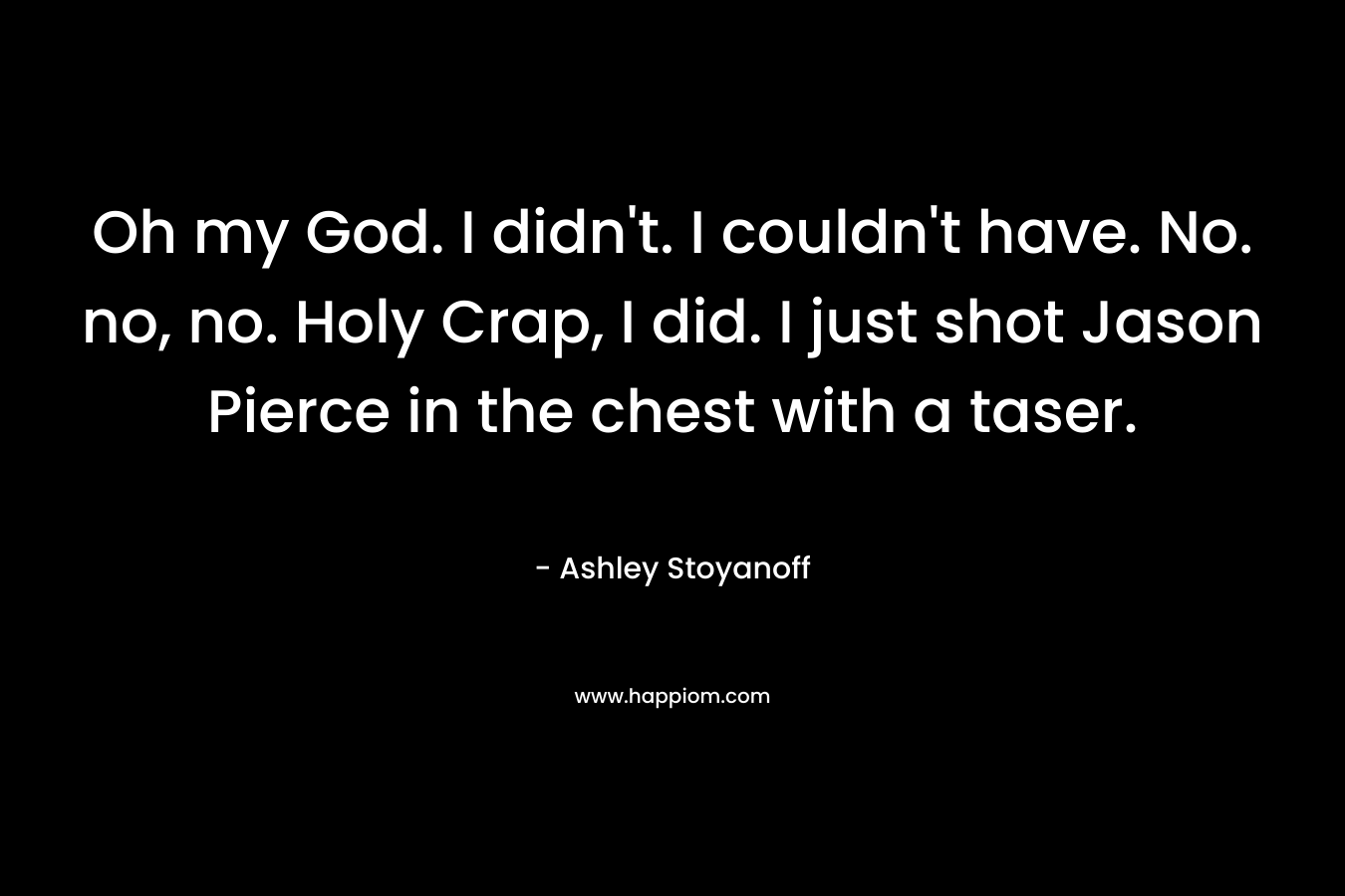 Oh my God. I didn’t. I couldn’t have. No. no, no. Holy Crap, I did. I just shot Jason Pierce in the chest with a taser. – Ashley Stoyanoff