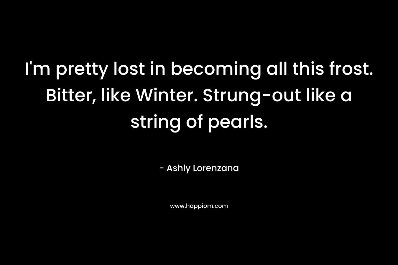 I’m pretty lost in becoming all this frost. Bitter, like Winter. Strung-out like a string of pearls. – Ashly Lorenzana