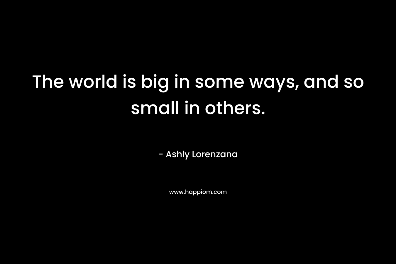 The world is big in some ways, and so small in others. – Ashly Lorenzana