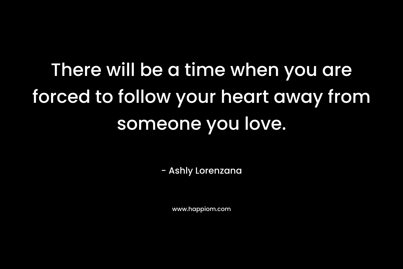 There will be a time when you are forced to follow your heart away from someone you love. – Ashly Lorenzana
