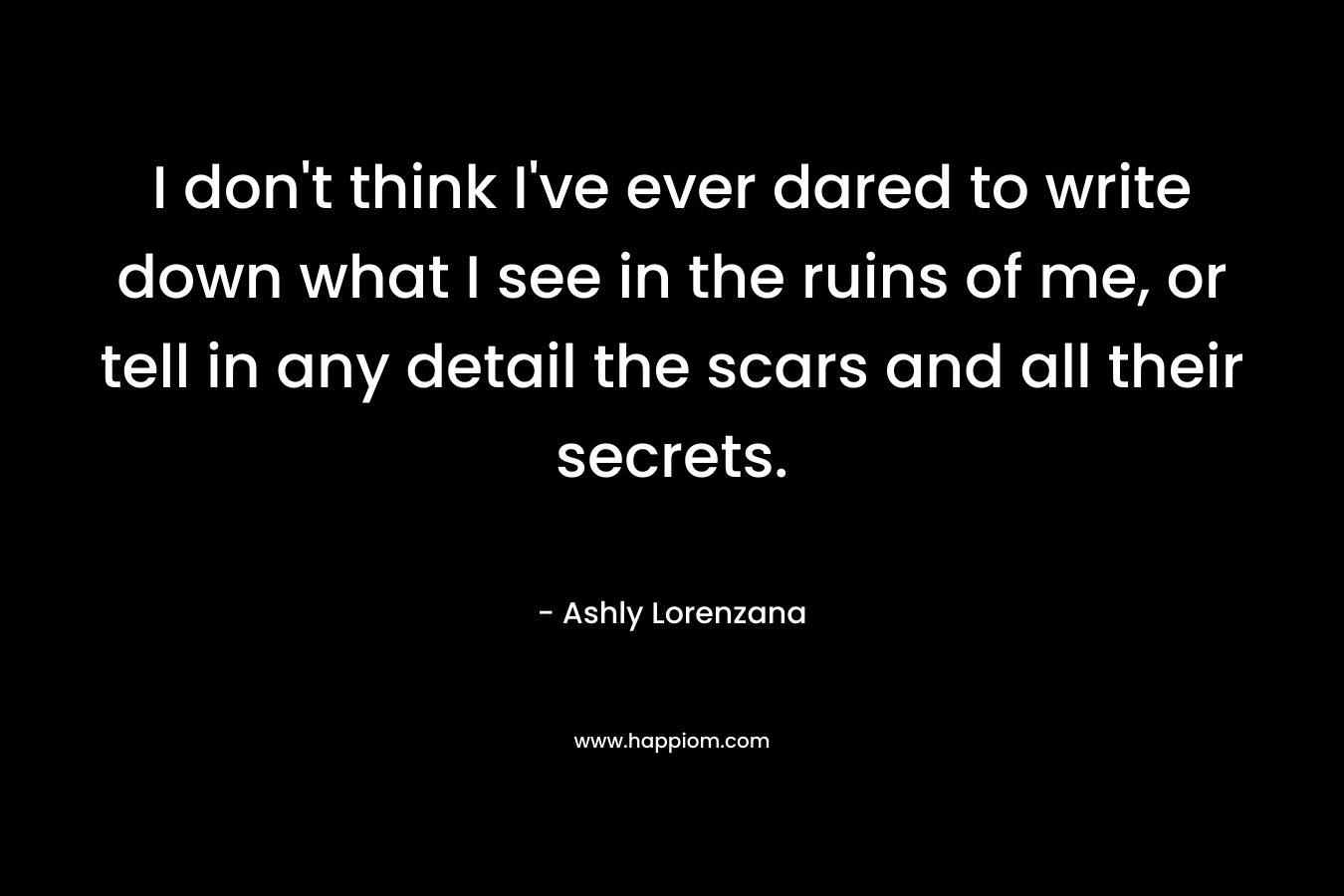 I don’t think I’ve ever dared to write down what I see in the ruins of me, or tell in any detail the scars and all their secrets. – Ashly Lorenzana