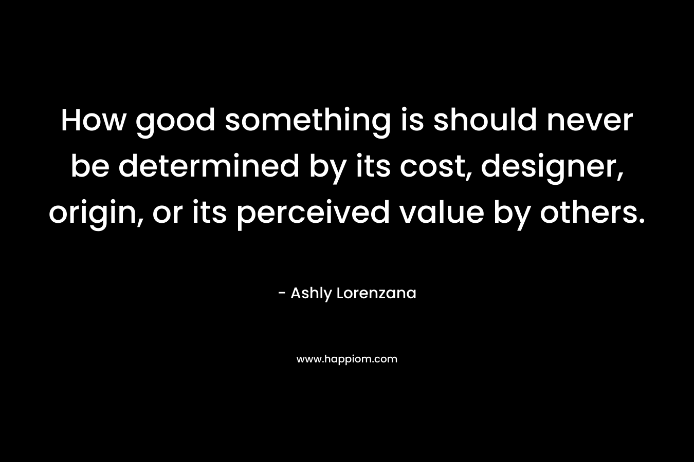 How good something is should never be determined by its cost, designer, origin, or its perceived value by others. – Ashly Lorenzana