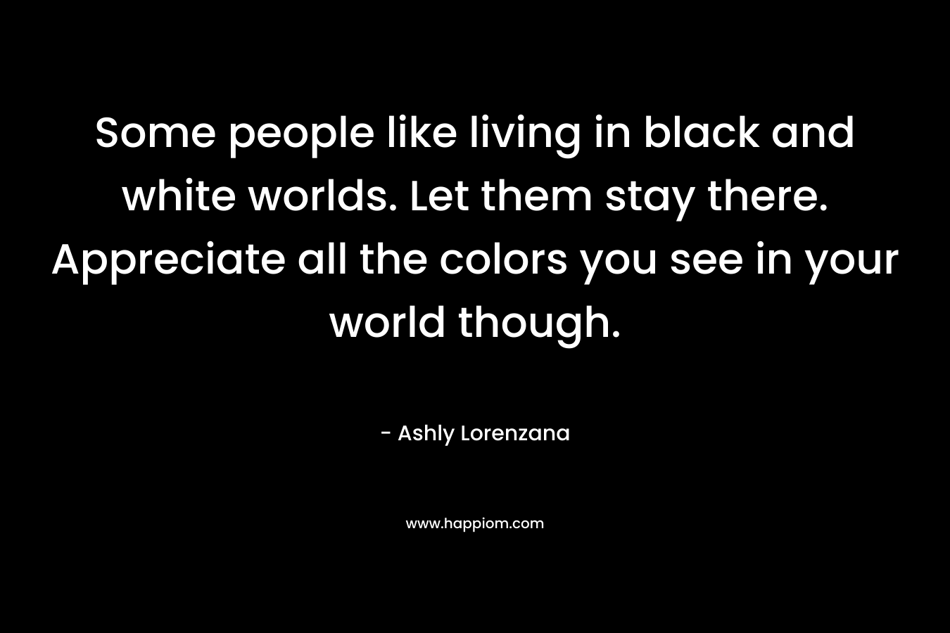 Some people like living in black and white worlds. Let them stay there. Appreciate all the colors you see in your world though. – Ashly Lorenzana