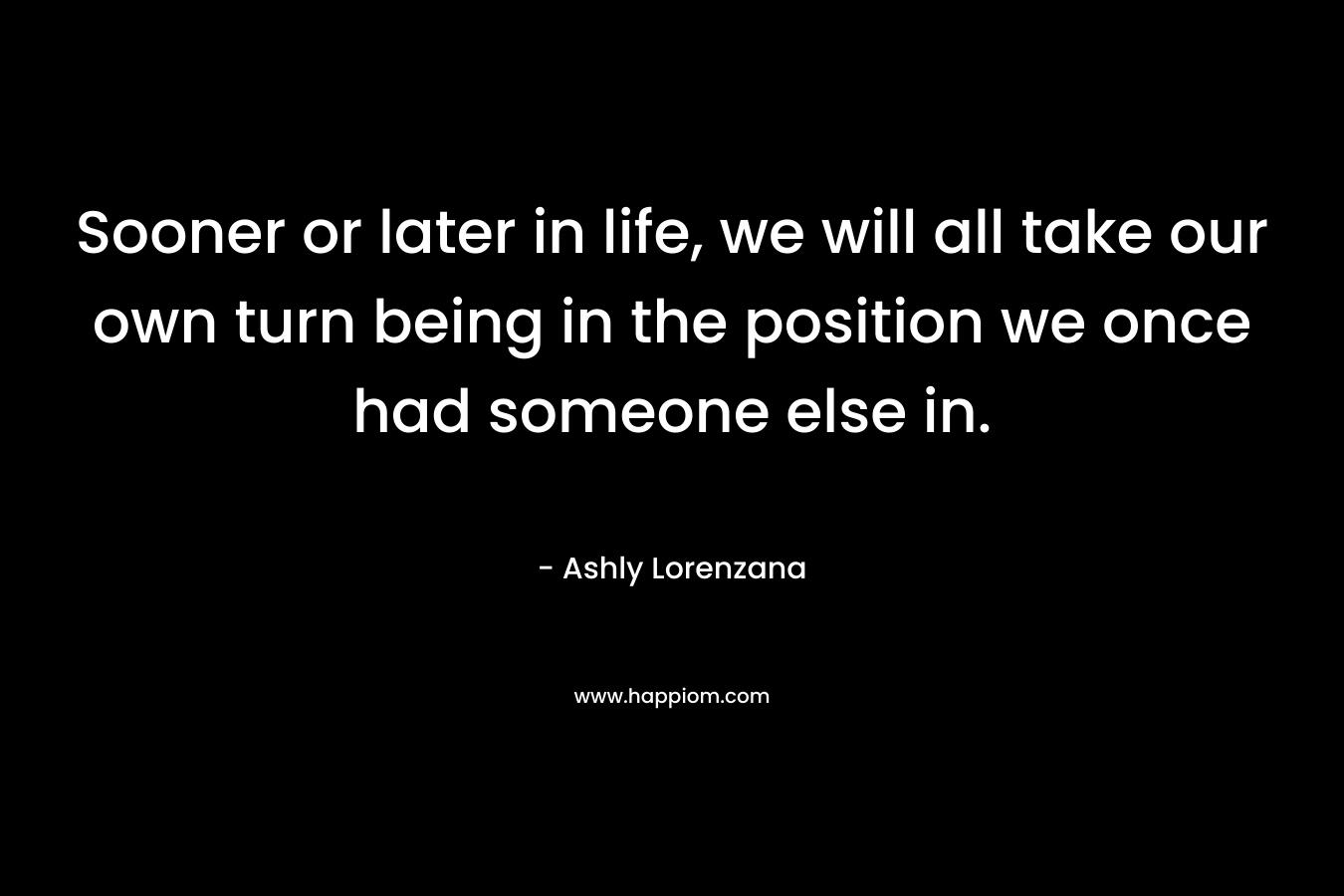 Sooner or later in life, we will all take our own turn being in the position we once had someone else in. – Ashly Lorenzana