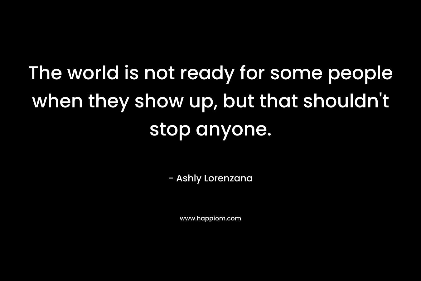 The world is not ready for some people when they show up, but that shouldn't stop anyone.