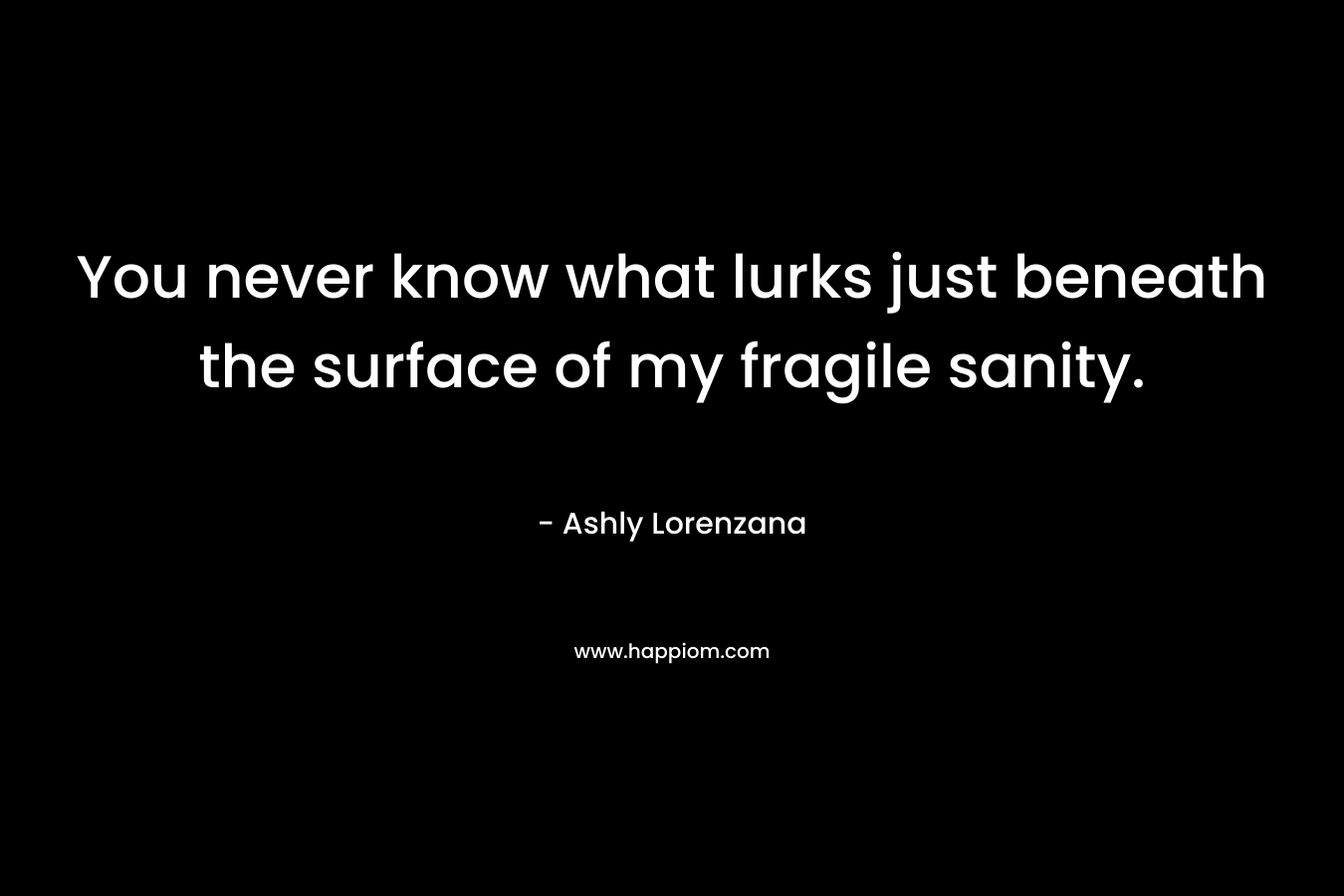 You never know what lurks just beneath the surface of my fragile sanity. – Ashly Lorenzana
