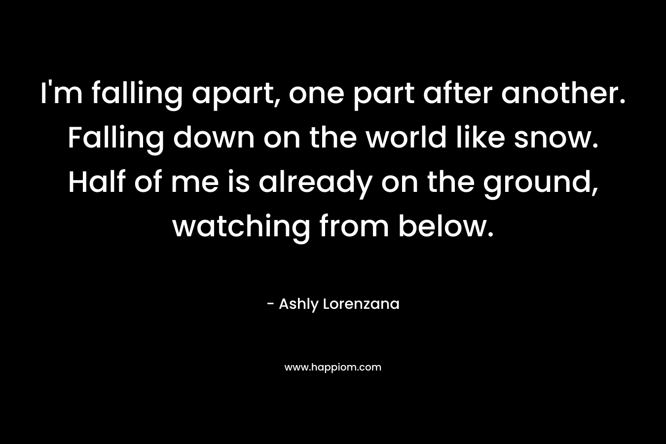 I'm falling apart, one part after another. Falling down on the world like snow. Half of me is already on the ground, watching from below.