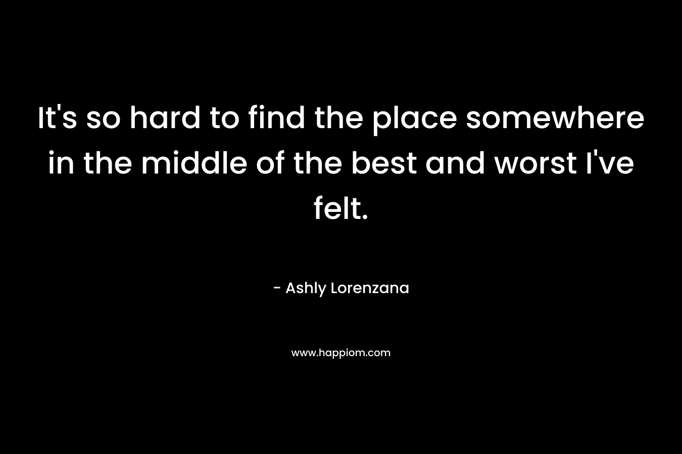 It's so hard to find the place somewhere in the middle of the best and worst I've felt.