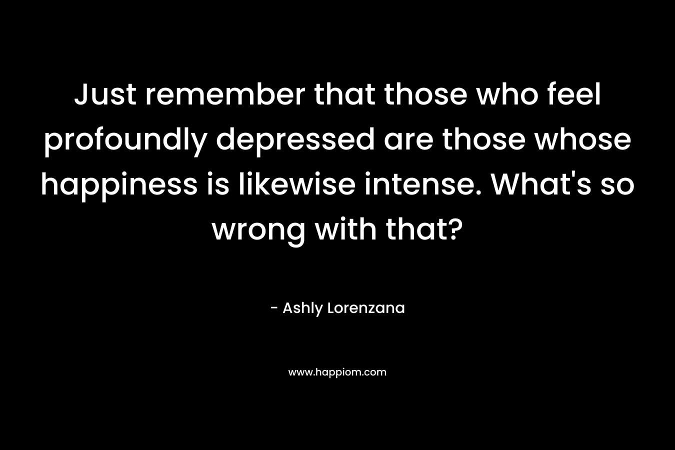 Just remember that those who feel profoundly depressed are those whose happiness is likewise intense. What’s so wrong with that? – Ashly Lorenzana
