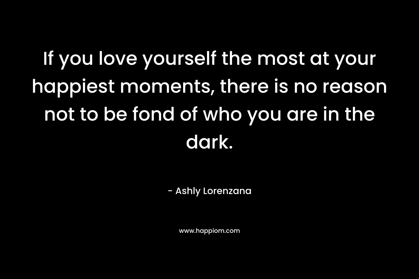 If you love yourself the most at your happiest moments, there is no reason not to be fond of who you are in the dark.