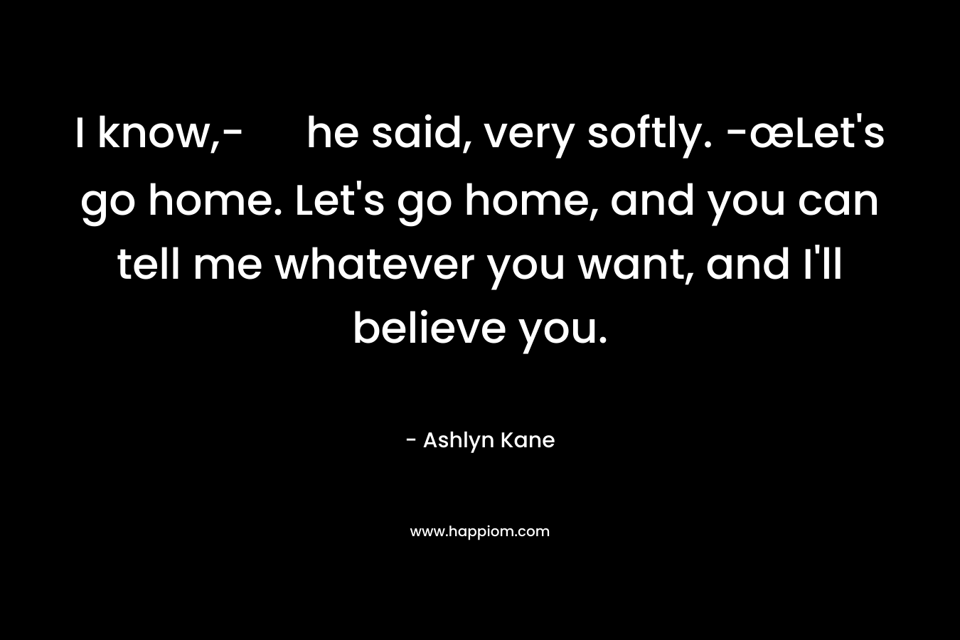 I know,- he said, very softly. -œLet's go home. Let's go home, and you can tell me whatever you want, and I'll believe you.