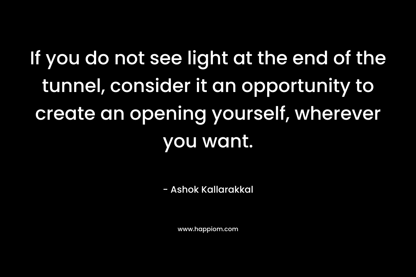 If you do not see light at the end of the tunnel, consider it an opportunity to create an opening yourself, wherever you want. – Ashok  Kallarakkal