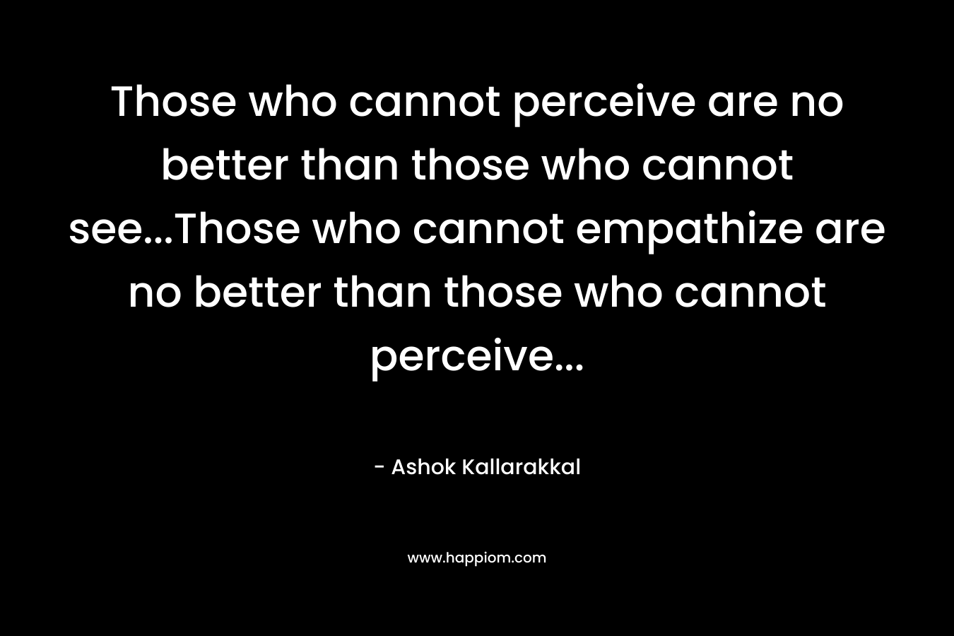 Those who cannot perceive are no better than those who cannot see…Those who cannot empathize are no better than those who cannot perceive… – Ashok  Kallarakkal