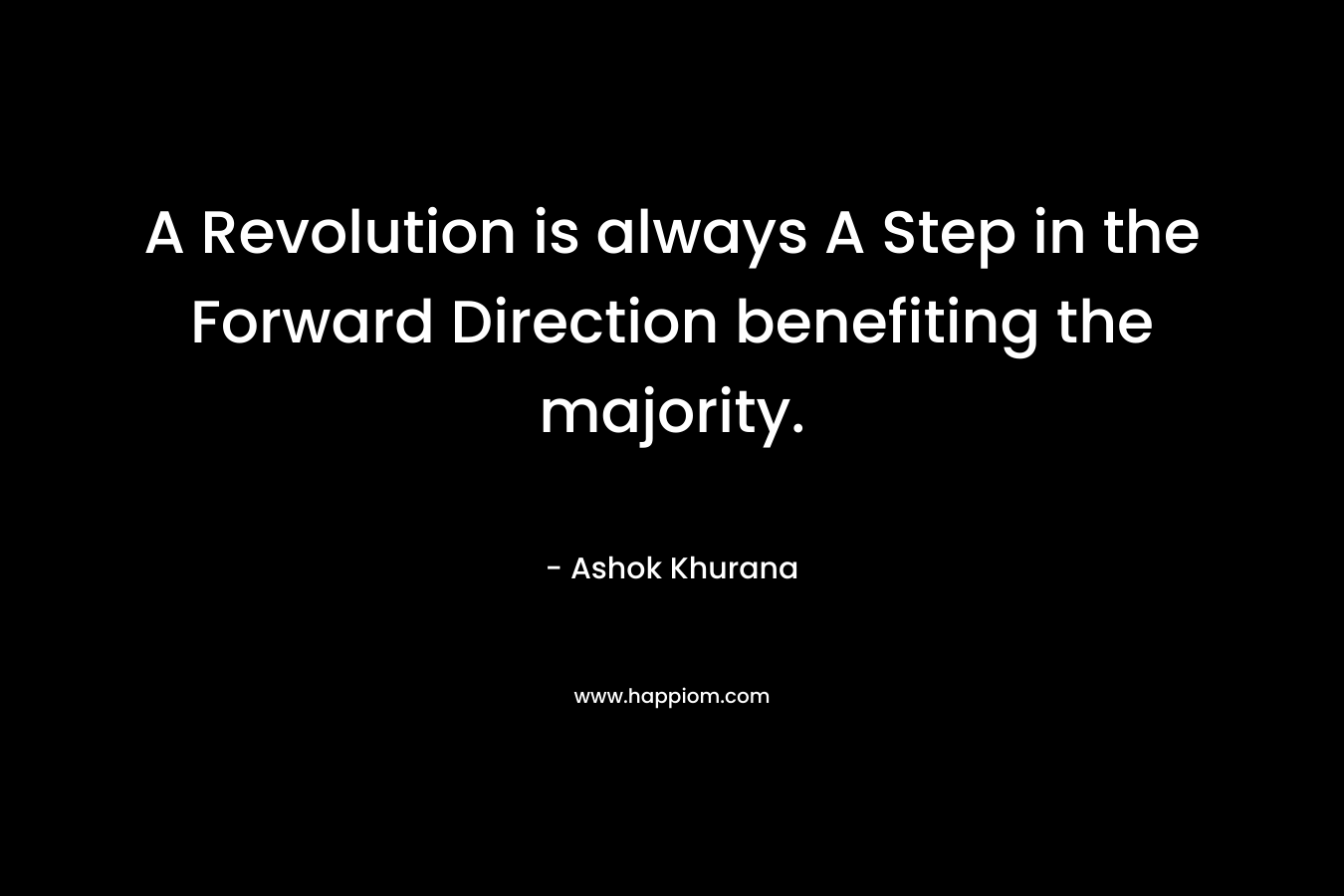 A Revolution is always A Step in the Forward Direction benefiting the majority. – Ashok Khurana