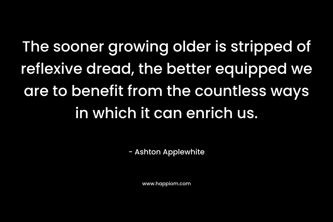 The sooner growing older is stripped of reflexive dread, the better equipped we are to benefit from the countless ways in which it can enrich us. – Ashton Applewhite