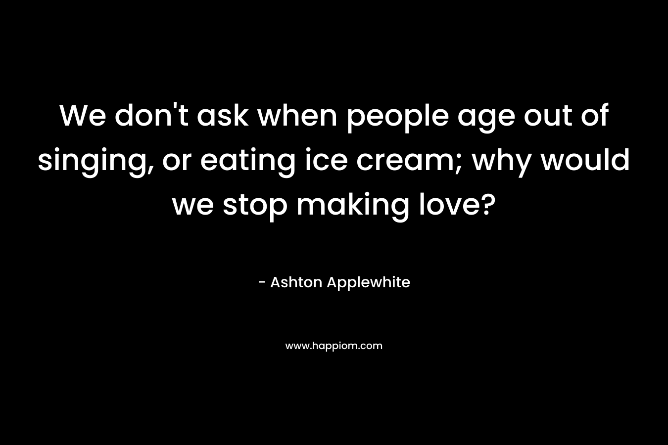 We don’t ask when people age out of singing, or eating ice cream; why would we stop making love? – Ashton Applewhite