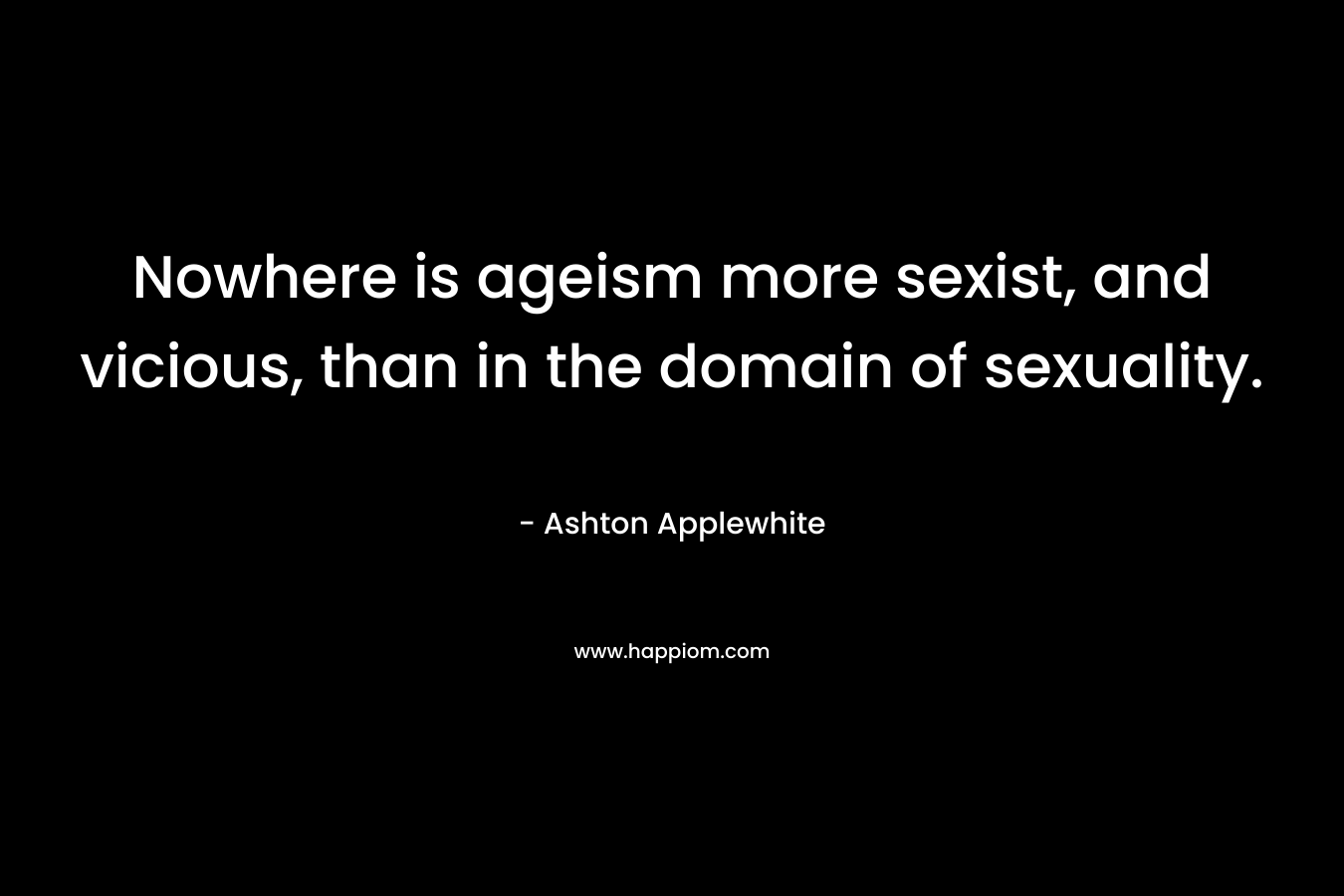 Nowhere is ageism more sexist, and vicious, than in the domain of sexuality. – Ashton Applewhite