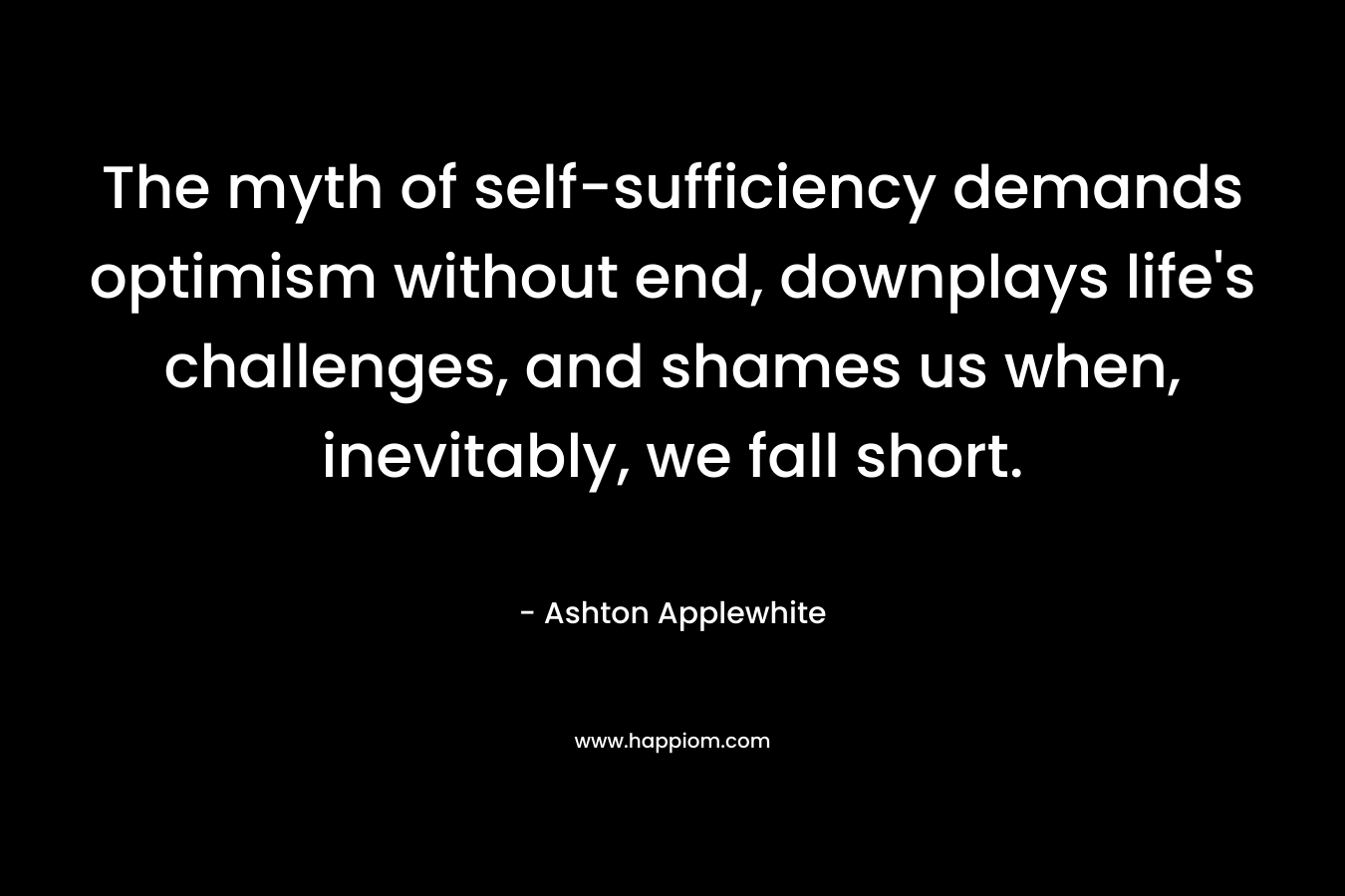 The myth of self-sufficiency demands optimism without end, downplays life’s challenges, and shames us when, inevitably, we fall short. – Ashton Applewhite