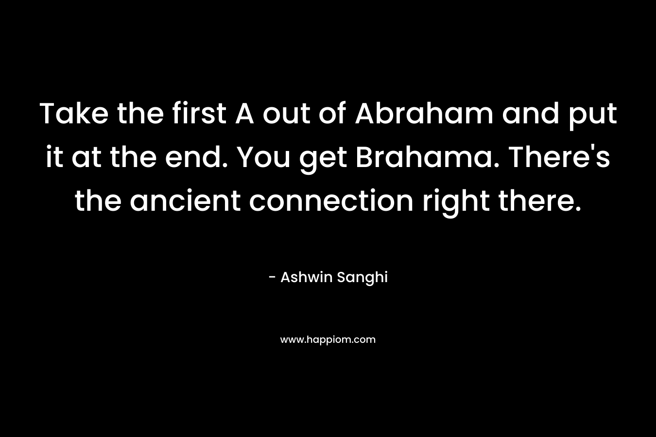 Take the first A out of Abraham and put it at the end. You get Brahama. There’s the ancient connection right there. – Ashwin Sanghi
