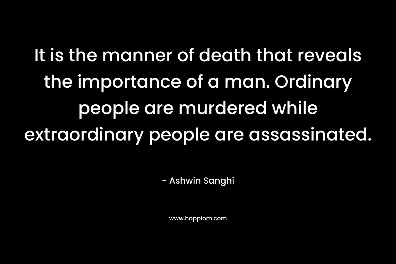 It is the manner of death that reveals the importance of a man. Ordinary people are murdered while extraordinary people are assassinated. – Ashwin Sanghi