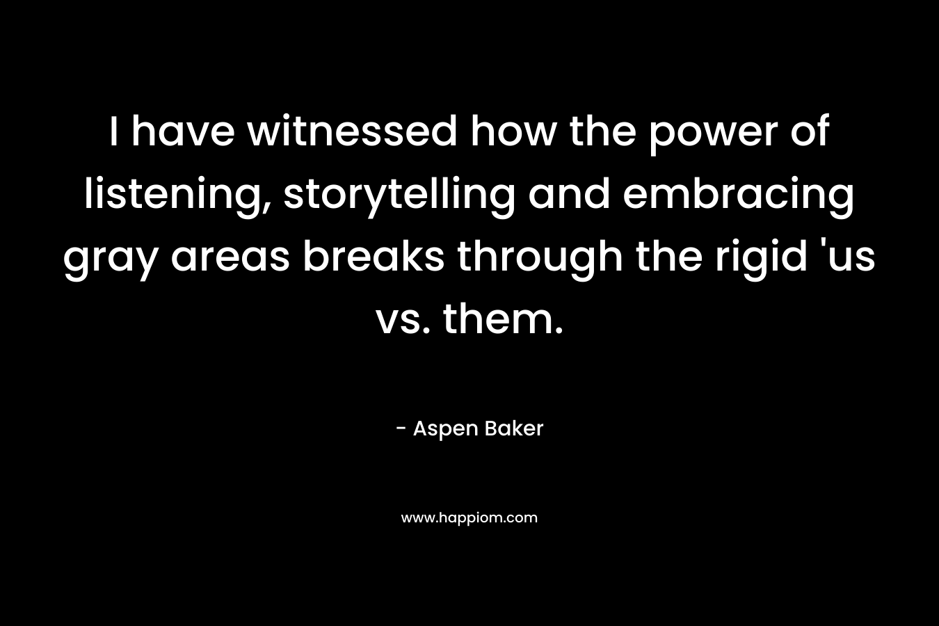 I have witnessed how the power of listening, storytelling and embracing gray areas breaks through the rigid ‘us vs. them. – Aspen Baker