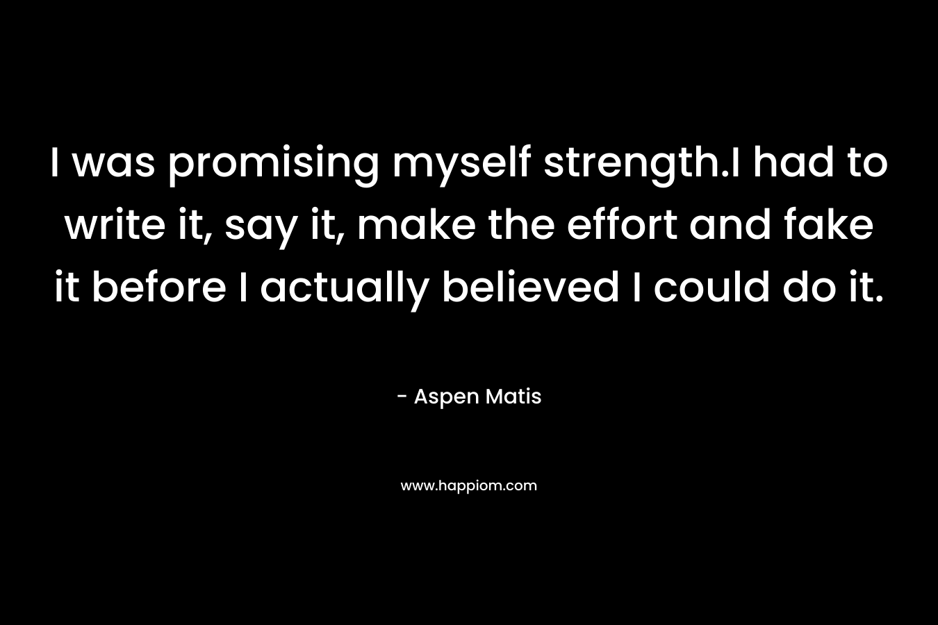 I was promising myself strength.I had to write it, say it, make the effort and fake it before I actually believed I could do it. – Aspen Matis
