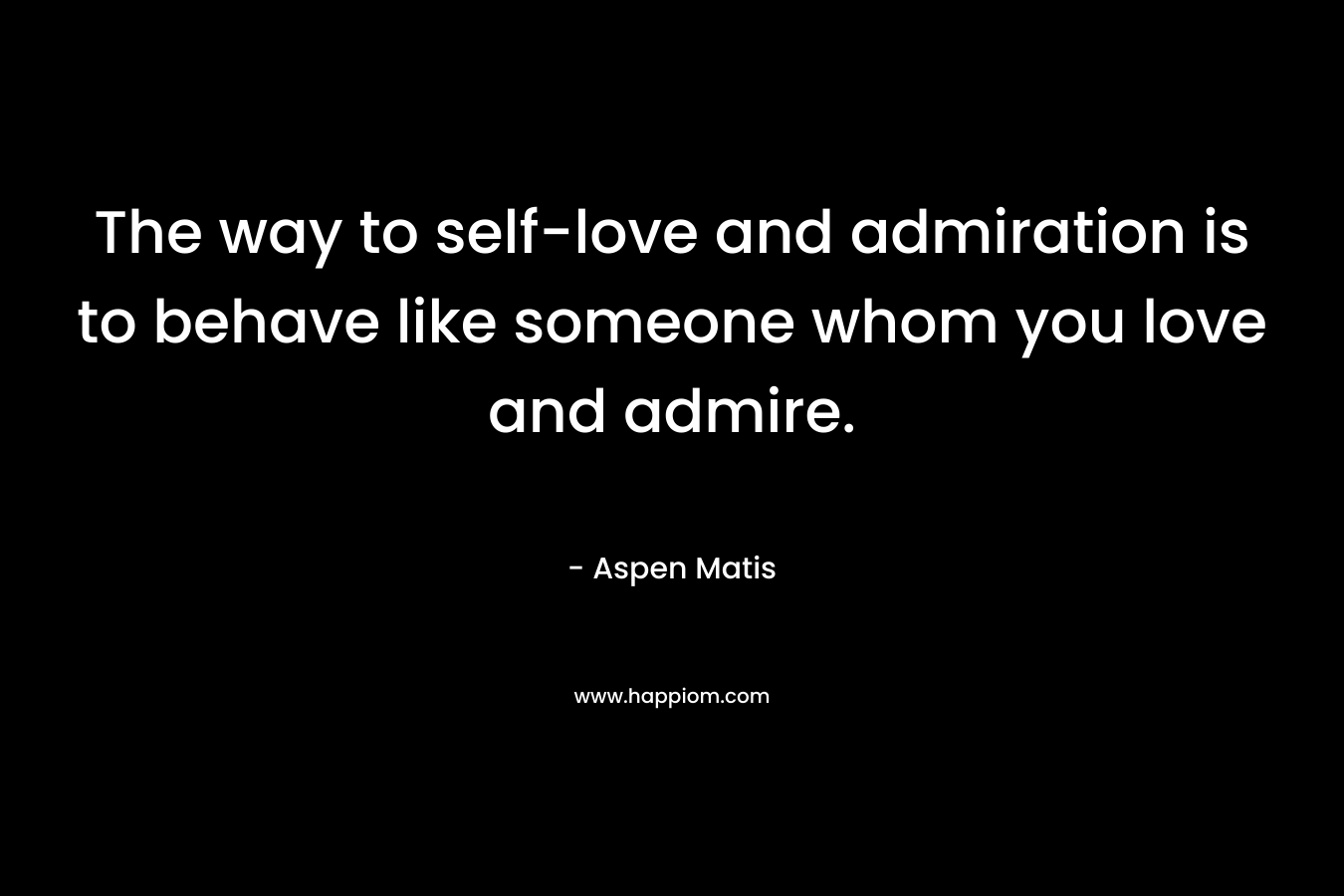 The way to self-love and admiration is to behave like someone whom you love and admire.