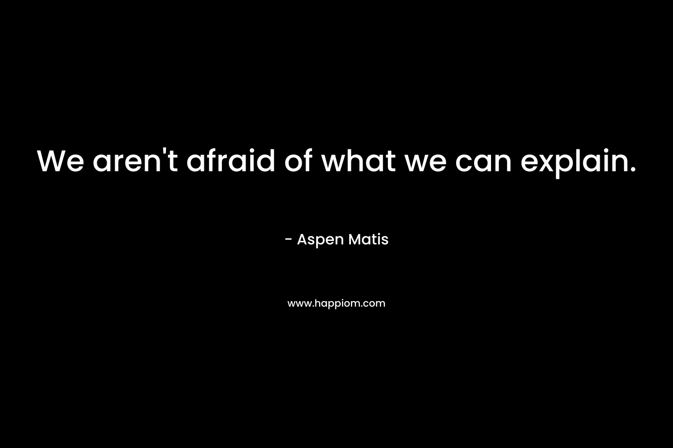 We aren't afraid of what we can explain.