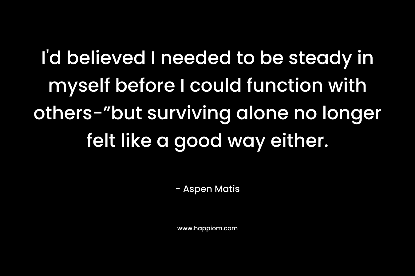 I’d believed I needed to be steady in myself before I could function with others-”but surviving alone no longer felt like a good way either. – Aspen Matis