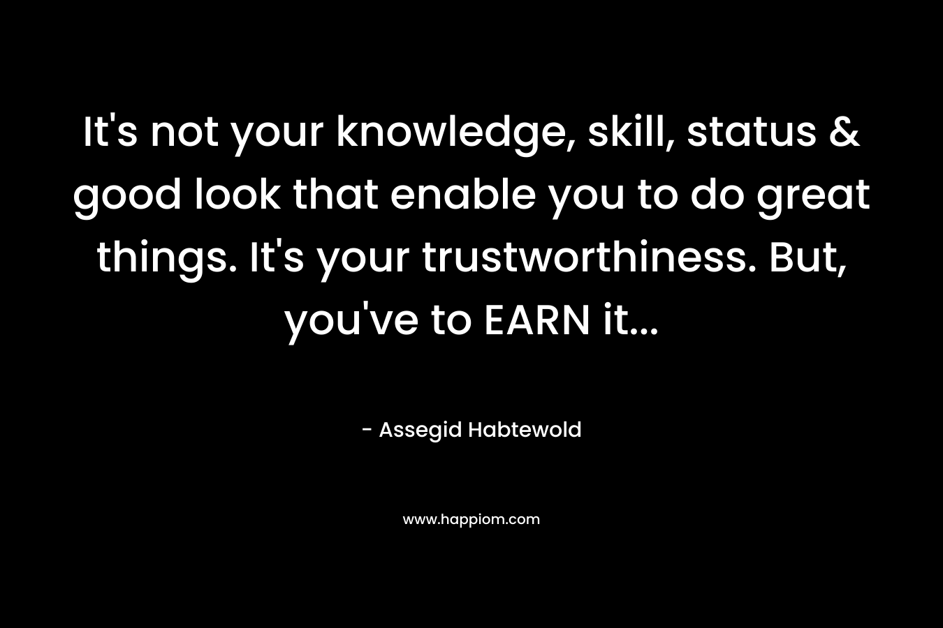 It's not your knowledge, skill, status & good look that enable you to do great things. It's your trustworthiness. But, you've to EARN it...