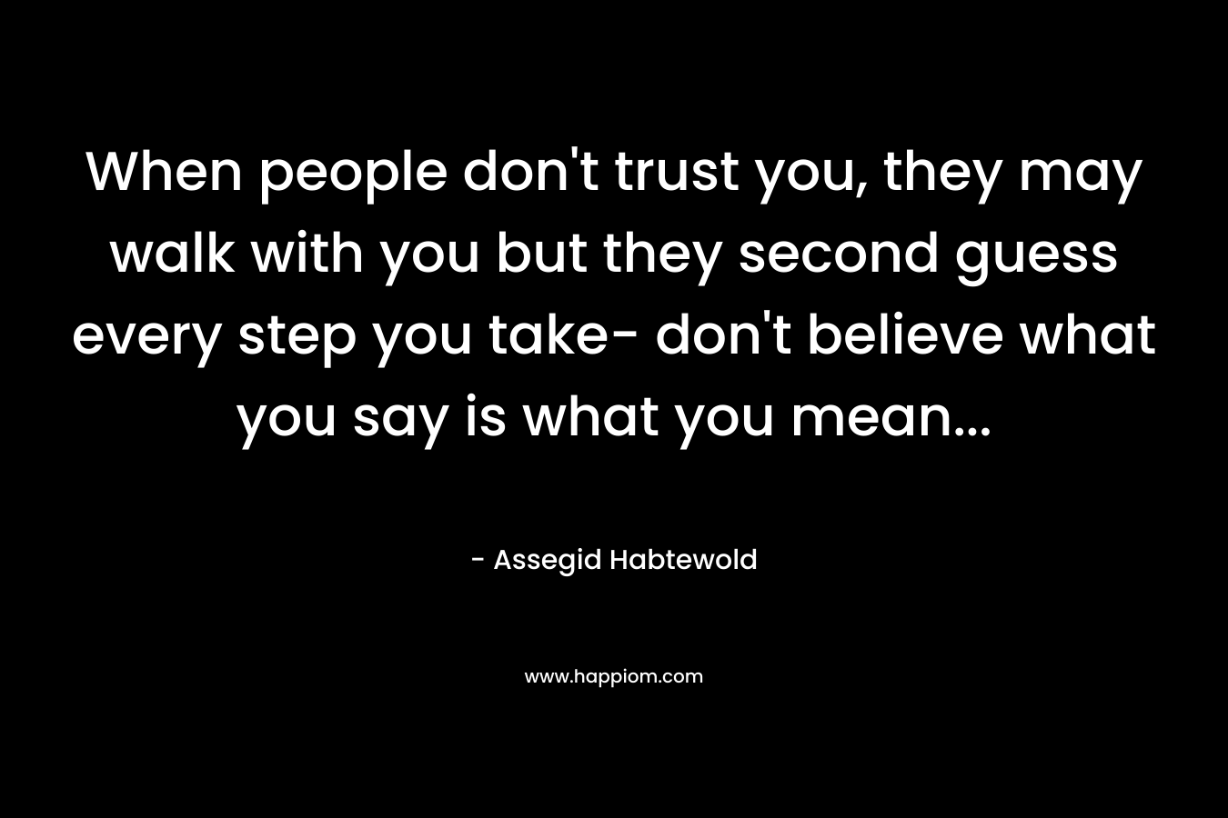 When people don't trust you, they may walk with you but they second guess every step you take- don't believe what you say is what you mean...