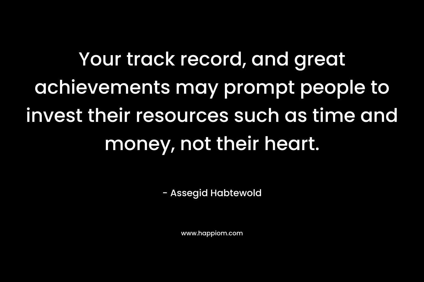 Your track record, and great achievements may prompt people to invest their resources such as time and money, not their heart. – Assegid Habtewold
