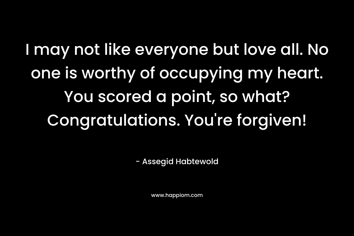 I may not like everyone but love all. No one is worthy of occupying my heart. You scored a point, so what? Congratulations. You’re forgiven! – Assegid Habtewold
