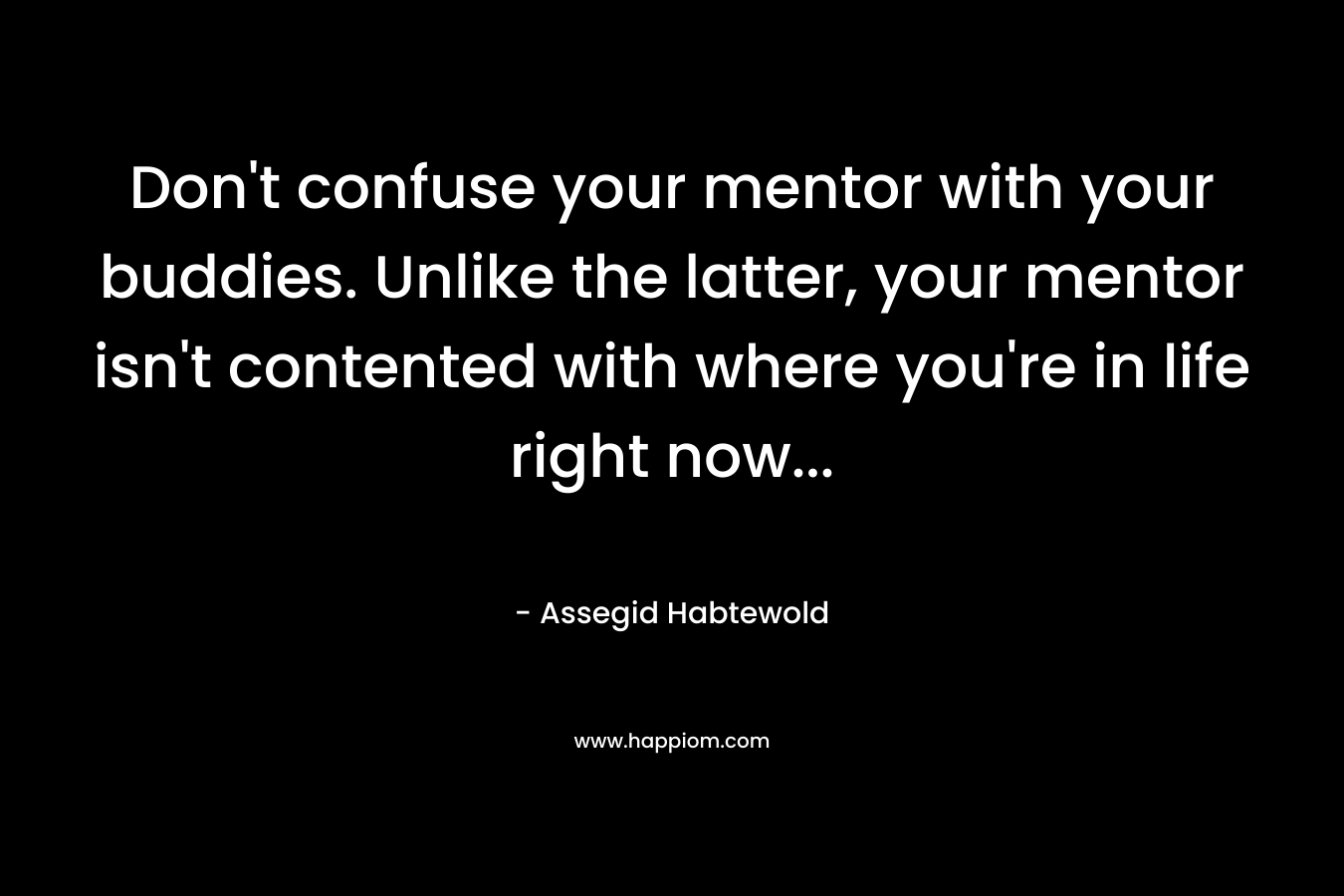 Don't confuse your mentor with your buddies. Unlike the latter, your mentor isn't contented with where you're in life right now...
