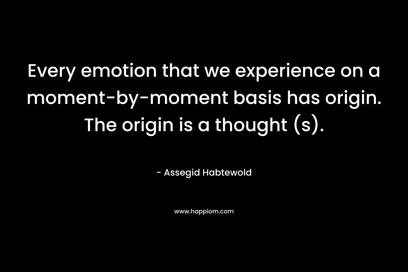 Every emotion that we experience on a moment-by-moment basis has origin. The origin is a thought (s). – Assegid Habtewold