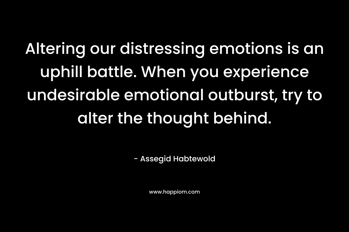 Altering our distressing emotions is an uphill battle. When you experience undesirable emotional outburst, try to alter the thought behind. – Assegid Habtewold