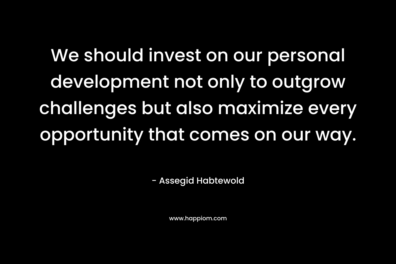 We should invest on our personal development not only to outgrow challenges but also maximize every opportunity that comes on our way. – Assegid Habtewold