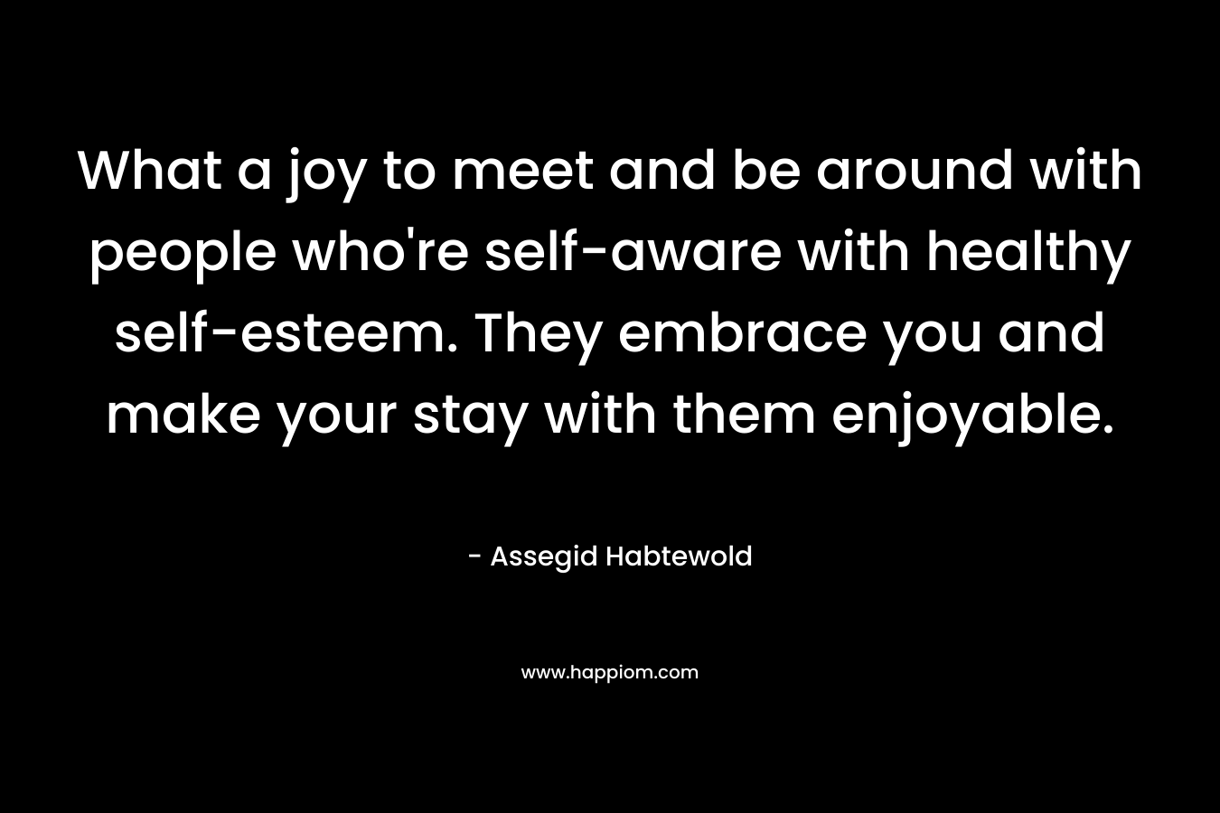 What a joy to meet and be around with people who're self-aware with healthy self-esteem. They embrace you and make your stay with them enjoyable.
