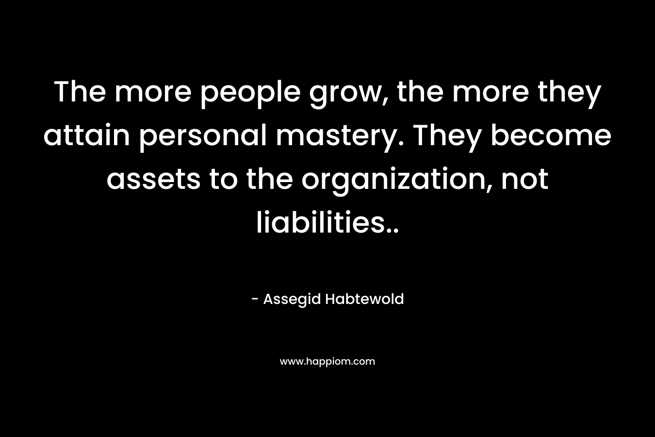 The more people grow, the more they attain personal mastery. They become assets to the organization, not liabilities.. – Assegid Habtewold