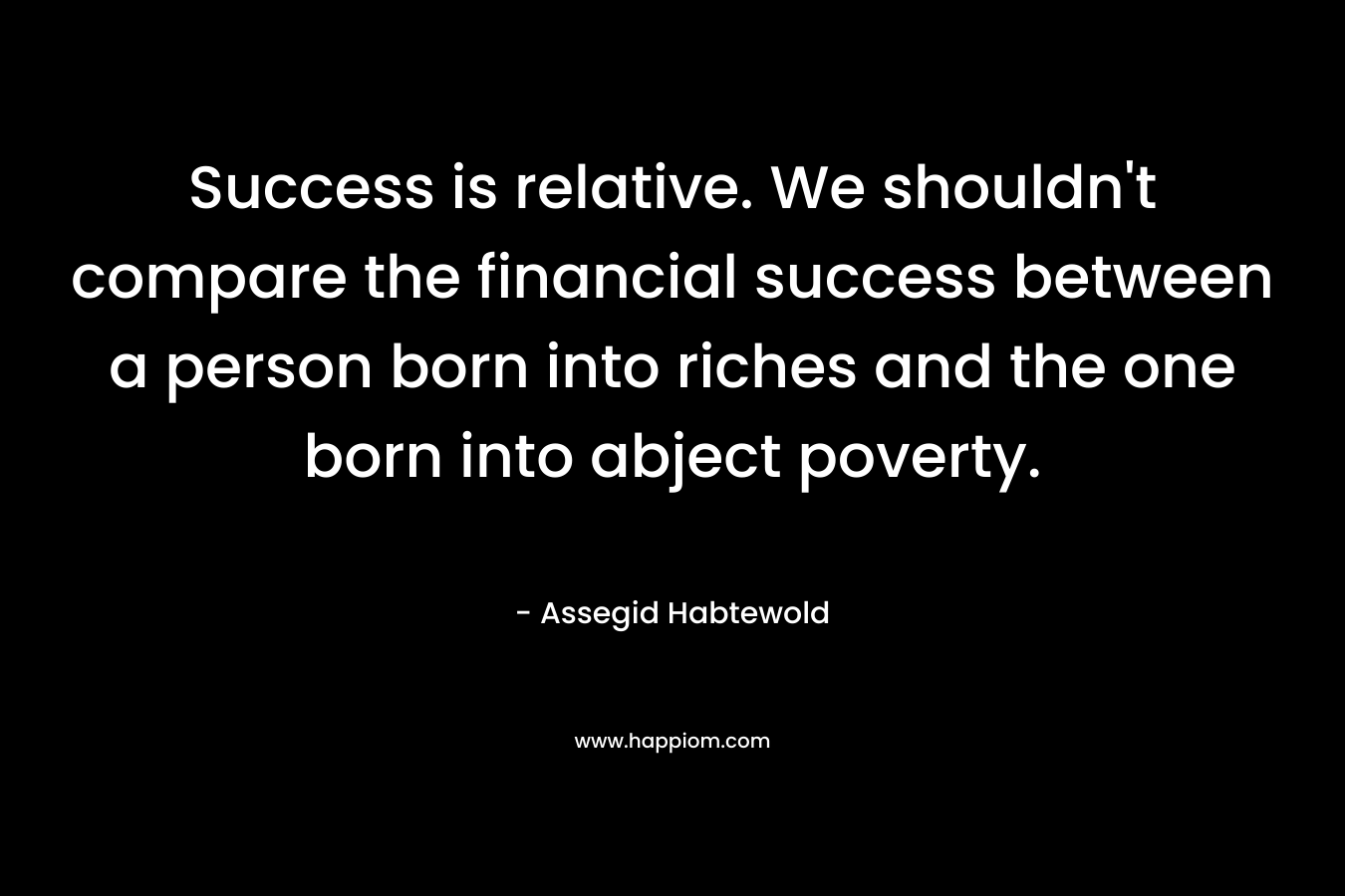 Success is relative. We shouldn’t compare the financial success between a person born into riches and the one born into abject poverty. – Assegid Habtewold